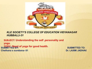 KLE SOCIETY’S COLLEGE OF EDUCATION VIDYANAGAR
HUBBALLI-31
SUBJECT: Understanding the self ,personality and
yoga.
TOPIC: Need of yoga for good health.
SUBMITTED BY: SUBMITTED TO:
Chethana s surebana- 61 Dr. LAXMI JADHAV.
1
 