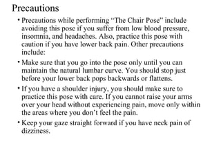 Precautions
• Precautions while performing “The Chair Pose” include
avoiding this pose if you suffer from low blood pressure,
insomnia, and headaches. Also, practice this pose with
caution if you have lower back pain. Other precautions
include:
• Make sure that you go into the pose only until you can
maintain the natural lumbar curve. You should stop just
before your lower back pops backwards or flattens.
• If you have a shoulder injury, you should make sure to
practice this pose with care. If you cannot raise your arms
over your head without experiencing pain, move only within
the areas where you don’t feel the pain.
• Keep your gaze straight forward if you have neck pain of
dizziness.
 
