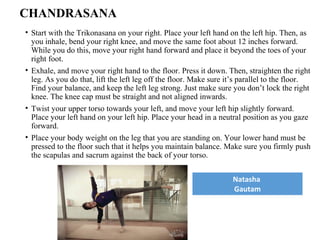 CHANDRASANA
• Start with the Trikonasana on your right. Place your left hand on the left hip. Then, as
you inhale, bend your right knee, and move the same foot about 12 inches forward.
While you do this, move your right hand forward and place it beyond the toes of your
right foot.
• Exhale, and move your right hand to the floor. Press it down. Then, straighten the right
leg. As you do that, lift the left leg off the floor. Make sure it’s parallel to the floor.
Find your balance, and keep the left leg strong. Just make sure you don’t lock the right
knee. The knee cap must be straight and not aligned inwards.
• Twist your upper torso towards your left, and move your left hip slightly forward.
Place your left hand on your left hip. Place your head in a neutral position as you gaze
forward.
• Place your body weight on the leg that you are standing on. Your lower hand must be
pressed to the floor such that it helps you maintain balance. Make sure you firmly push
the scapulas and sacrum against the back of your torso.
Natasha
Gautam
 