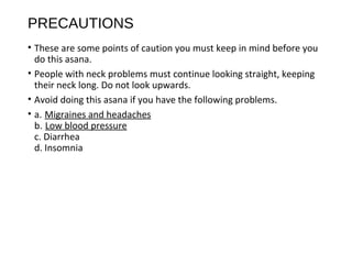 PRECAUTIONS
• These are some points of caution you must keep in mind before you
do this asana.
• People with neck problems must continue looking straight, keeping
their neck long. Do not look upwards.
• Avoid doing this asana if you have the following problems.
• a. Migraines and headaches
b. Low blood pressure
c. Diarrhea
d. Insomnia
 