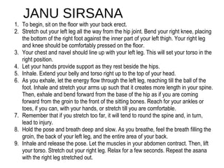 JANU SIRSANA
1.  To begin, sit on the floor with your back erect. 
2.  Stretch out your left leg all the way from the hip joint. Bend your right knee, placing 
the bottom of the right foot against the inner part of your left thigh. Your right leg 
and knee should be comfortably pressed on the floor. 
3.  Your chest and navel should line up with your left leg. This will set your torso in the 
right position. 
4.  Let your hands provide support as they rest beside the hips. 
5.  Inhale. Extend your belly and torso right up to the top of your head. 
6.  As you exhale, let the energy flow through the left leg, reaching till the ball of the 
foot. Inhale and stretch your arms up such that it creates more length in your spine. 
Then, exhale and bend forward from the base of the hip as if you are coming 
forward from the groin to the front of the sitting bones. Reach for your ankles or 
toes, if you can, with your hands, or stretch till you are comfortable. 
7.  Remember that if you stretch too far, it will tend to round the spine and, in turn, 
lead to injury. 
8.  Hold the pose and breath deep and slow. As you breathe, feel the breath filling the 
groin, the back of your left leg, and the entire area of your back. 
9.  Inhale and release the pose. Let the muscles in your abdomen contract. Then, lift 
your torso. Stretch out your right leg. Relax for a few seconds. Repeat the asana 
with the right leg stretched out. 
 
 