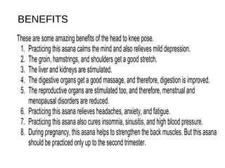 BENEFITS
These are some amazing benefits of the head to knee pose. 
1.  Practicing this asana calms the mind and also relieves mild depression. 
2.  The groin, hamstrings, and shoulders get a good stretch. 
3.  The liver and kidneys are stimulated. 
4.  The digestive organs get a good massage, and therefore, digestion is improved. 
5.  The reproductive organs are stimulated too, and therefore, menstrual and 
menopausal disorders are reduced. 
6.  Practicing this asana relieves headaches, anxiety, and fatigue. 
7.  Practicing this asana also cures insomnia, sinusitis, and high blood pressure. 
8.  During pregnancy, this asana helps to strengthen the back muscles. But this asana 
should be practiced only up to the second trimester. 
 
 