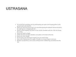 USTRASANA
• Sit on the floor stretching your leg and keeping your spine erect keeping palms on the
ground side by the buttocks.
• Bend your leg by the keens and sit on your heels placing the buttocks between the heels,
the right big toe overlapping the left.
• Kneel on floor keeping your knees in line with the shoulders and sole of the feet facing
the ceiling.
• Keep your hand on thighs.
• Inhale and arch your back and place your palms on the heels of the feet.
• Keep your arms straight.
• Do not strain your neck keep it neutral. Let your neck be free.
• Stay in this final position for couple of breaths or as much longer as you can.
• Breathe out and slowly come to the normal position withdrawing your hands from the
feet.
 