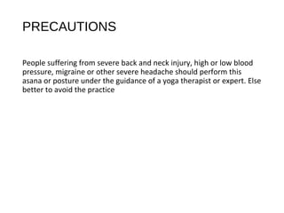 PRECAUTIONS
People suffering from severe back and neck injury, high or low blood
pressure, migraine or other severe headache should perform this
asana or posture under the guidance of a yoga therapist or expert. Else
better to avoid the practice
 