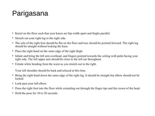 Parigasana
• Kneel on the floor such that your knees are hip width apart and thighs parallel.
• Stretch out your right leg to the right side.
• The sole of the right foot should be flat on the floor and toes should be pointed forward. The right leg
should be straight without locking the knee.
• Place the right hand on the outer edge of the right thigh.
• Inhale and bring the left arm overhead, and fingers pointed towards the ceiling with palm facing your
right side. The left upper arm should be close to the left ear throughout.
• Exhale while bending from the waist as you stretch out to the right.
Your left shoulder should be back and relaxed at this time.
• Bring the right hand down the outer edge of the right leg. It should be straight but elbow should not be
locked.
• Look past your left elbow.
• Press the right foot into the floor while extending out through the finger tips and the crown of the head.
• Hold the pose for 10 to 20 seconds.
 