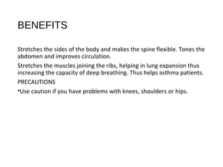 BENEFITS
Stretches the sides of the body and makes the spine flexible. Tones the
abdomen and improves circulation.
Stretches the muscles joining the ribs, helping in lung expansion thus
increasing the capacity of deep breathing. Thus helps asthma patients.
PRECAUTIONS
•Use caution if you have problems with knees, shoulders or hips.
 