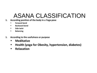 ASANA CLASSIFICATION
1. According position of the body in a Yoga pose
• Forward bend
• Backward bend
• Side twist
• Balancing
1. According to the usefulness or purpose
• Meditative
• Health (yoga for Obesity, hypertension, diabetes)
• Relaxation
 
