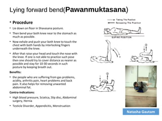 Lying forward bend(Pawanmuktasana)
• Procedure
• Lie down on floor in Shavasana posture.
• Then bend your both knee near to the stomach as
much as possible.
• Now exhale and push your both knee to touch the
chest with both hands by interlocking fingers
underneath the knee.
• After that raise your head and touch the nose with
the knee. If one is not able to practice such pose
then one should try to cover distance as nearer as
possible and stay for 10-30 seconds in such
posture by keeping breath out.
Benefits:
• the people who are suffering from gas problems,
acidity, arthritis pain, heart problems and back
pain. It also helps for removing unwanted
abdominal fat.
Contra-indications:
• High blood pressure, Sciatica, Slip disc, Abdominal
surgery, Hernia
• Testicle Disorder, Appendicitis, Menstruation
Natasha Gautam
 