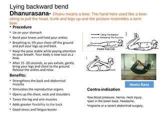 Lying backward bend
Dhanurasana- Dhanu means a bow. The hand here used like a bow-
string to pull the head, trunk and legs up and the posture resembles a bent
bow.
• Procedure
• Lie on your stomach
• Bend your knees and hold your ankles.
• Breathing in, lift your chest off the ground
and pull your legs up and back.
• Keep the pose stable while paying attention
to your breath. Your body is now taut as a
bow.
• After 15 -20 seconds, as you exhale, gently
bring your legs and chest to the ground.
Release the ankles and relax
Benefits:
• Strengthens the back and abdominal
muscles
• Stimulates the reproductive organs 
• Opens up the chest, neck and shoulders
• Tones the leg and arm muscles
• Adds greater flexibility to the back
• Good stress and fatigue buster
Contra-indication
•low blood pressure, hernia, neck injury,
•pain in the lower back, headache, 
•migraine or a recent abdominal surgery.
Neetu Rana
 