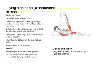 Lying side bend (Anantasana)- Ananta is a name of
Visnu and also of Visnu’s couch, the serpent Sesa.Procedure
•Lie on your back.
• Roll over onto the right side.
• Bend your right arm, and bring your right
hand under your head with the fingers toward
your chin.
•Exhale, Bend the left knee, and take hold of
the left big toe with your left hand.
• Straighten the left leg toward the ceiling as
much as possible.
• Maintain the balance on the side without
rolling.
•Repeat lying on the left side.
Benefits:
•Hamstring muscles are properly toned.
•The asana also relives backaches and
prevents the development of hernia.
Contra-indication
•Migraine, a recent abdominal surgery.
•Slip disc, Hernia
 