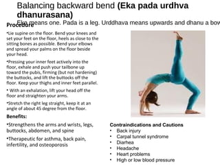Balancing backward bend (Eka pada urdhva
dhanurasana)
Eka means one. Pada is a leg. Urddhava means upwards and dhanu a bowProcedure
•Lie supine on the floor. Bend your knees and
set your feet on the floor, heels as close to the
sitting bones as possible. Bend your elbows
and spread your palms on the floor beside
your head.
•Pressing your inner feet actively into the
floor, exhale and push your tailbone up
toward the pubis, firming (but not hardening)
the buttocks, and lift the buttocks off the
floor. Keep your thighs and inner feet parallel.
• With an exhalation, lift your head off the
floor and straighten your arms.
•Stretch the right leg straight, keep it at an
angle of about 45 degree from the floor.
Benefits:
•Strengthens the arms and wrists, legs,
buttocks, abdomen, and spine
•Therapeutic for asthma, back pain,
infertility, and osteoporosis
Contraindications and Cautions
• Back injury
• Carpal tunnel syndrome
• Diarhea
• Headache
• Heart problems
• High or low blood pressure
 
