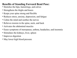 Benefits of Standing Forward Bend Pose:
• Stretches the hips, hamstrings, and calves
• Strengthens the thighs and knees
• Keeps your spine strong and flexible
• Reduces stress, anxiety, depression, and fatigue
• Calms the mind and soothes the nerves
• Relieves tension in the spine, neck, and back
• Activates the abdominal muscles
• Eases symptoms of menopause, asthma, headaches, and insomnia
• Stimulates the kidneys, liver, spleen
• Improves digestion
• May lower high blood pressure
 