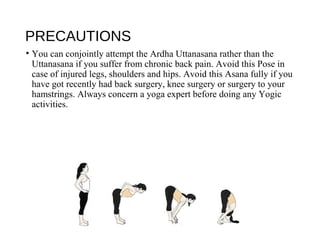 PRECAUTIONS
• You can conjointly attempt the Ardha Uttanasana rather than the
Uttanasana if you suffer from chronic back pain. Avoid this Pose in
case of injured legs, shoulders and hips. Avoid this Asana fully if you
have got recently had back surgery, knee surgery or surgery to your
hamstrings. Always concern a yoga expert before doing any Yogic
activities.
 