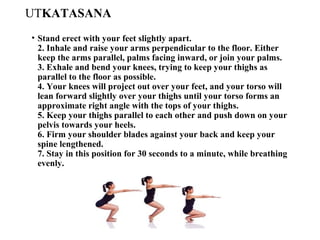 UTKATASANA
• Stand erect with your feet slightly apart.
2. Inhale and raise your arms perpendicular to the floor. Either
keep the arms parallel, palms facing inward, or join your palms.
3. Exhale and bend your knees, trying to keep your thighs as
parallel to the floor as possible.
4. Your knees will project out over your feet, and your torso will
lean forward slightly over your thighs until your torso forms an
approximate right angle with the tops of your thighs.
5. Keep your thighs parallel to each other and push down on your
pelvis towards your heels.
6. Firm your shoulder blades against your back and keep your
spine lengthened.
7. Stay in this position for 30 seconds to a minute, while breathing
evenly.
 