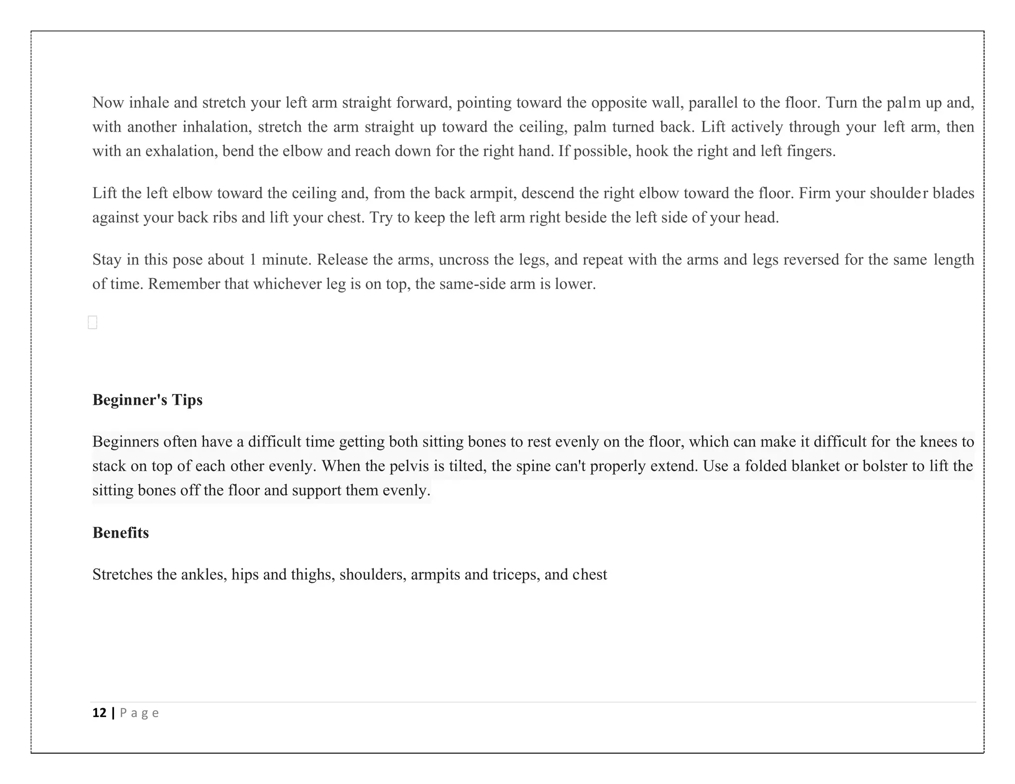 12 | P a g e
Now inhale and stretch your left arm straight forward, pointing toward the opposite wall, parallel to the floor. Turn the palm up and,
with another inhalation, stretch the arm straight up toward the ceiling, palm turned back. Lift actively through your left arm, then
with an exhalation, bend the elbow and reach down for the right hand. If possible, hook the right and left fingers.
Lift the left elbow toward the ceiling and, from the back armpit, descend the right elbow toward the floor. Firm your shoulder blades
against your back ribs and lift your chest. Try to keep the left arm right beside the left side of your head.
Stay in this pose about 1 minute. Release the arms, uncross the legs, and repeat with the arms and legs reversed for the same length
of time. Remember that whichever leg is on top, the same-side arm is lower.
Beginner's Tips
Beginners often have a difficult time getting both sitting bones to rest evenly on the floor, which can make it difficult for the knees to
stack on top of each other evenly. When the pelvis is tilted, the spine can't properly extend. Use a folded blanket or bolster to lift the
sitting bones off the floor and support them evenly.
Benefits
Stretches the ankles, hips and thighs, shoulders, armpits and triceps, and chest
 