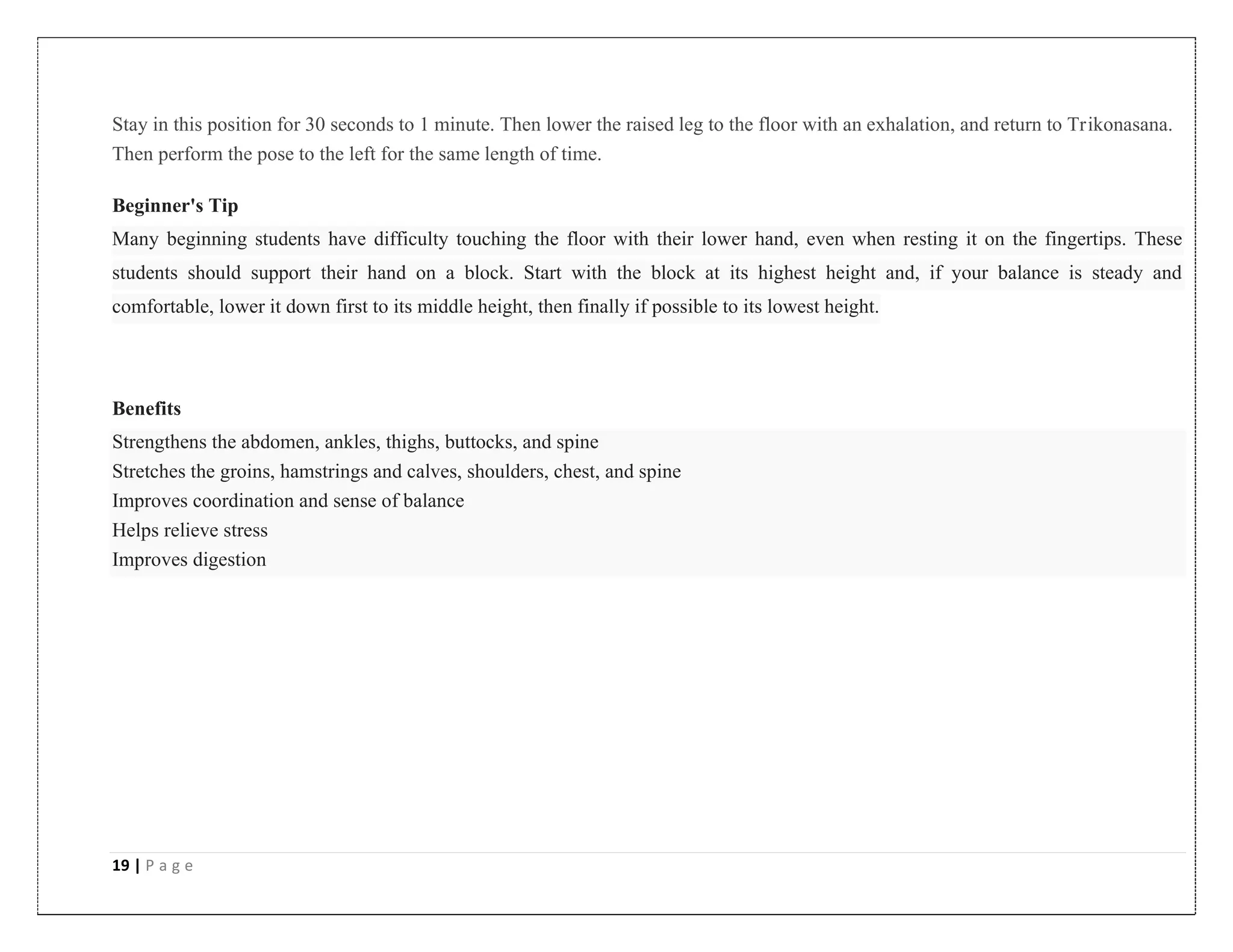 19 | P a g e
Stay in this position for 30 seconds to 1 minute. Then lower the raised leg to the floor with an exhalation, and return to Trikonasana.
Then perform the pose to the left for the same length of time.
Beginner's Tip
Many beginning students have difficulty touching the floor with their lower hand, even when resting it on the fingertips. These
students should support their hand on a block. Start with the block at its highest height and, if your balance is steady and
comfortable, lower it down first to its middle height, then finally if possible to its lowest height.
Benefits
Strengthens the abdomen, ankles, thighs, buttocks, and spine
Stretches the groins, hamstrings and calves, shoulders, chest, and spine
Improves coordination and sense of balance
Helps relieve stress
Improves digestion
 