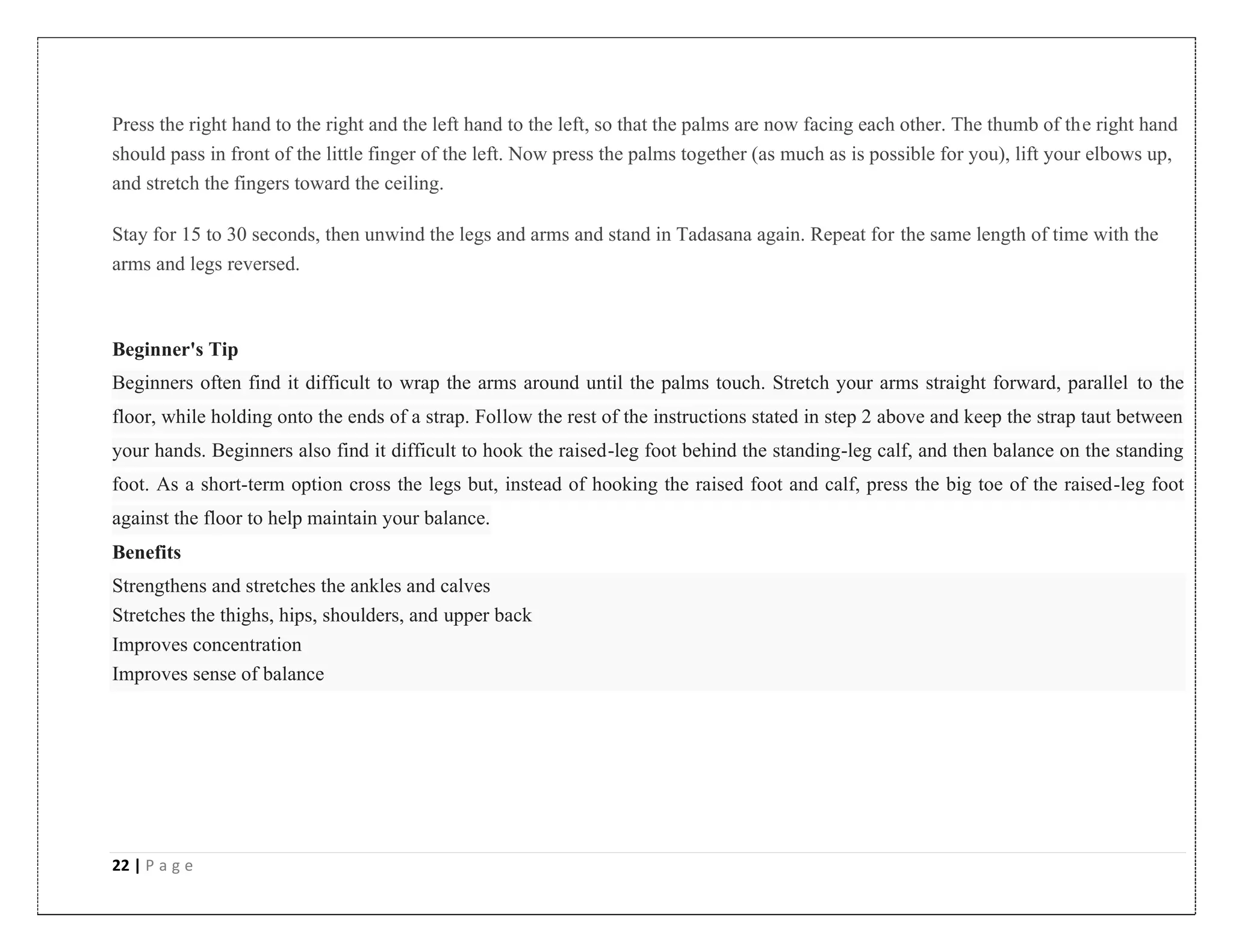 22 | P a g e
Press the right hand to the right and the left hand to the left, so that the palms are now facing each other. The thumb of the right hand
should pass in front of the little finger of the left. Now press the palms together (as much as is possible for you), lift your elbows up,
and stretch the fingers toward the ceiling.
Stay for 15 to 30 seconds, then unwind the legs and arms and stand in Tadasana again. Repeat for the same length of time with the
arms and legs reversed.
Beginner's Tip
Beginners often find it difficult to wrap the arms around until the palms touch. Stretch your arms straight forward, parallel to the
floor, while holding onto the ends of a strap. Follow the rest of the instructions stated in step 2 above and keep the strap taut between
your hands. Beginners also find it difficult to hook the raised-leg foot behind the standing-leg calf, and then balance on the standing
foot. As a short-term option cross the legs but, instead of hooking the raised foot and calf, press the big toe of the raised-leg foot
against the floor to help maintain your balance.
Benefits
Strengthens and stretches the ankles and calves
Stretches the thighs, hips, shoulders, and upper back
Improves concentration
Improves sense of balance
 