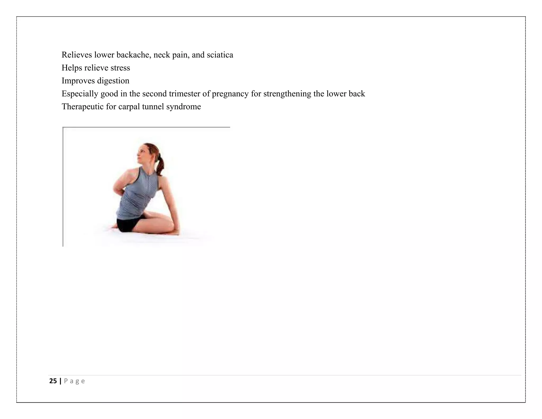25 | P a g e
Relieves lower backache, neck pain, and sciatica
Helps relieve stress
Improves digestion
Especially good in the second trimester of pregnancy for strengthening the lower back
Therapeutic for carpal tunnel syndrome
 