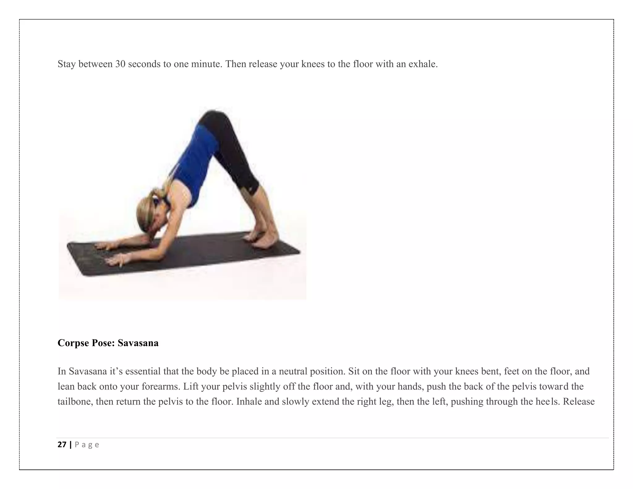 27 | P a g e
Stay between 30 seconds to one minute. Then release your knees to the floor with an exhale.
Corpse Pose: Savasana
In Savasana it’s essential that the body be placed in a neutral position. Sit on the floor with your knees bent, feet on the floor, and
lean back onto your forearms. Lift your pelvis slightly off the floor and, with your hands, push the back of the pelvis toward the
tailbone, then return the pelvis to the floor. Inhale and slowly extend the right leg, then the left, pushing through the heels. Release
 
