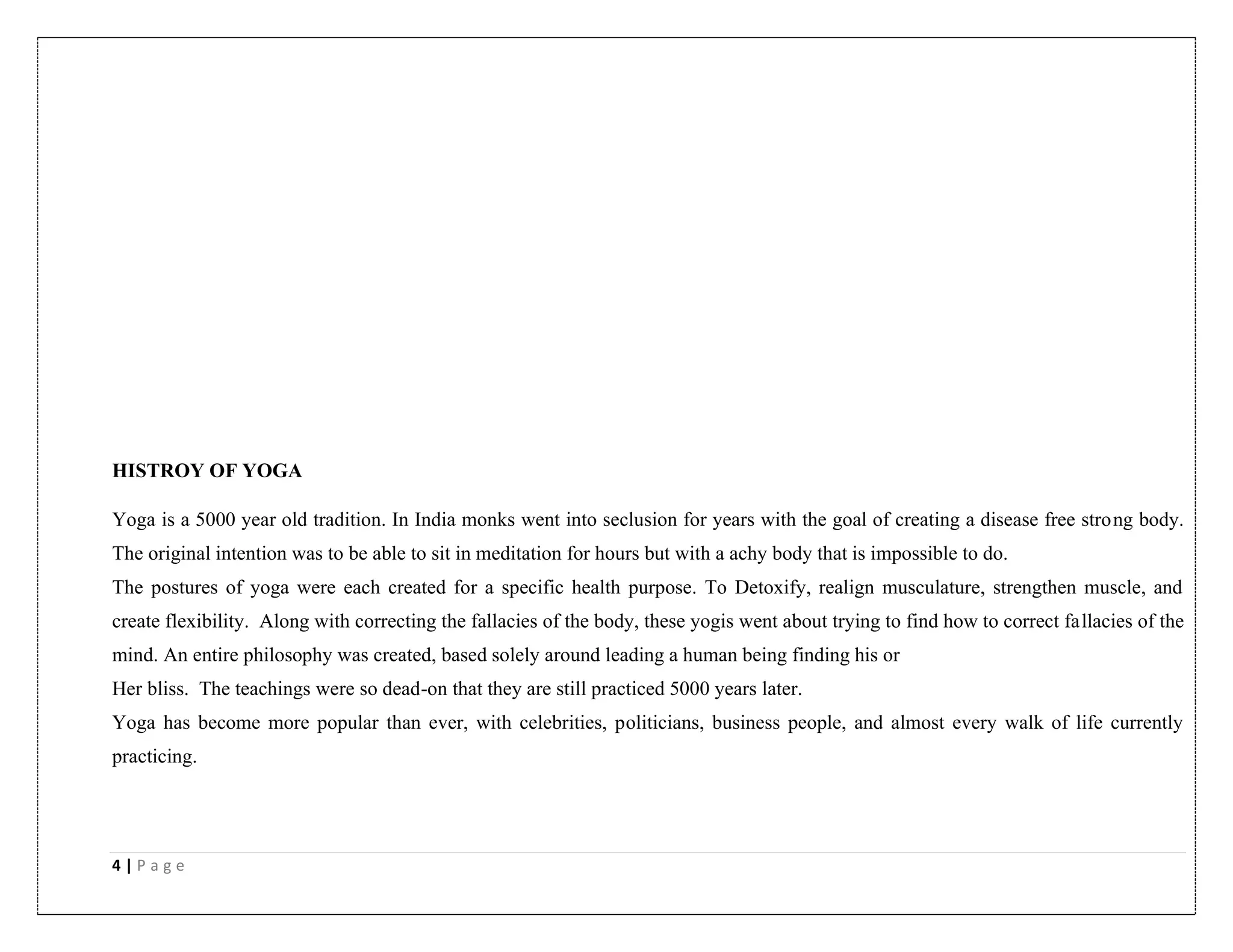 4 | P a g e
HISTROY OF YOGA
Yoga is a 5000 year old tradition. In India monks went into seclusion for years with the goal of creating a disease free strong body.
The original intention was to be able to sit in meditation for hours but with a achy body that is impossible to do.
The postures of yoga were each created for a specific health purpose. To Detoxify, realign musculature, strengthen muscle, and
create flexibility. Along with correcting the fallacies of the body, these yogis went about trying to find how to correct fallacies of the
mind. An entire philosophy was created, based solely around leading a human being finding his or
Her bliss. The teachings were so dead-on that they are still practiced 5000 years later.
Yoga has become more popular than ever, with celebrities, politicians, business people, and almost every walk of life currently
practicing.
 