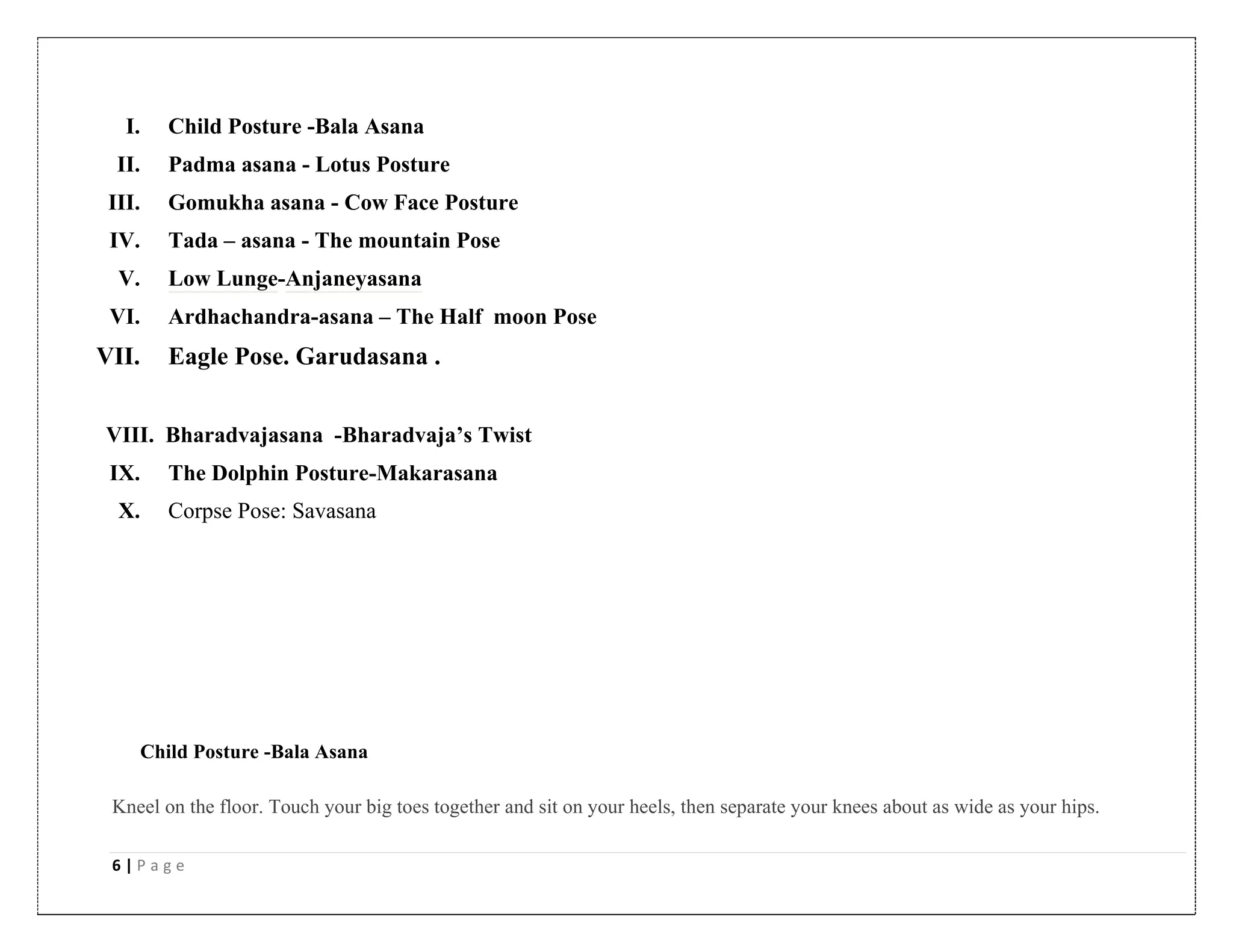 6 | P a g e
I. Child Posture -Bala Asana
II. Padma asana - Lotus Posture
III. Gomukha asana - Cow Face Posture
IV. Tada – asana - The mountain Pose
V. Low Lunge-Anjaneyasana
VI. Ardhachandra-asana – The Half moon Pose
VII. Eagle Pose. Garudasana .
VIII. Bharadvajasana -Bharadvaja’s Twist
IX. The Dolphin Posture-Makarasana
X. Corpse Pose: Savasana
Child Posture -Bala Asana
Kneel on the floor. Touch your big toes together and sit on your heels, then separate your knees about as wide as your hips.
 