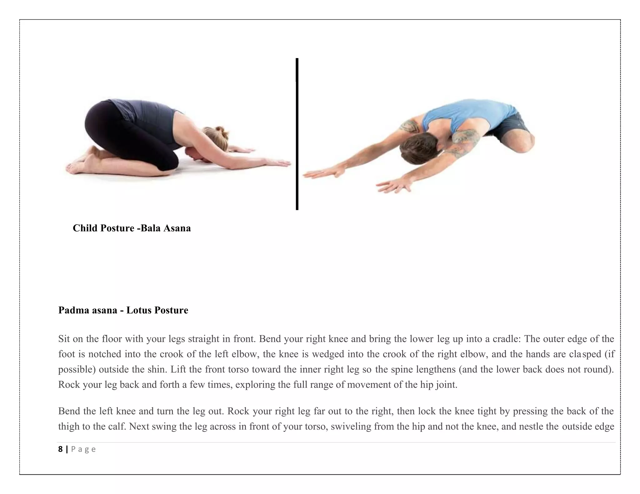 8 | P a g e
Child Posture -Bala Asana
Padma asana - Lotus Posture
Sit on the floor with your legs straight in front. Bend your right knee and bring the lower leg up into a cradle: The outer edge of the
foot is notched into the crook of the left elbow, the knee is wedged into the crook of the right elbow, and the hands are clasped (if
possible) outside the shin. Lift the front torso toward the inner right leg so the spine lengthens (and the lower back does not round).
Rock your leg back and forth a few times, exploring the full range of movement of the hip joint.
Bend the left knee and turn the leg out. Rock your right leg far out to the right, then lock the knee tight by pressing the back of the
thigh to the calf. Next swing the leg across in front of your torso, swiveling from the hip and not the knee, and nestle the outside edge
 