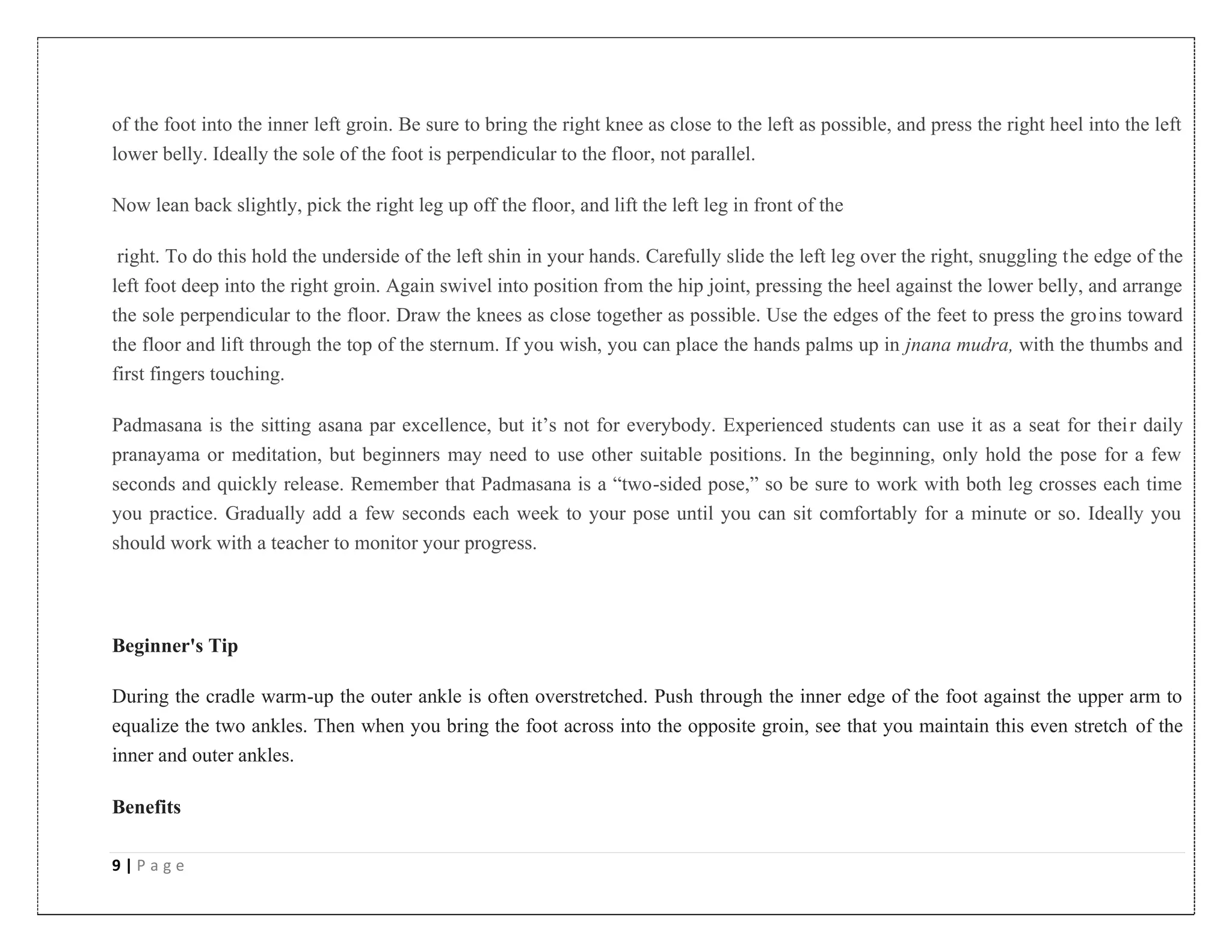 9 | P a g e
of the foot into the inner left groin. Be sure to bring the right knee as close to the left as possible, and press the right heel into the left
lower belly. Ideally the sole of the foot is perpendicular to the floor, not parallel.
Now lean back slightly, pick the right leg up off the floor, and lift the left leg in front of the
right. To do this hold the underside of the left shin in your hands. Carefully slide the left leg over the right, snuggling the edge of the
left foot deep into the right groin. Again swivel into position from the hip joint, pressing the heel against the lower belly, and arrange
the sole perpendicular to the floor. Draw the knees as close together as possible. Use the edges of the feet to press the groins toward
the floor and lift through the top of the sternum. If you wish, you can place the hands palms up in jnana mudra, with the thumbs and
first fingers touching.
Padmasana is the sitting asana par excellence, but it’s not for everybody. Experienced students can use it as a seat for their daily
pranayama or meditation, but beginners may need to use other suitable positions. In the beginning, only hold the pose for a few
seconds and quickly release. Remember that Padmasana is a “two-sided pose,” so be sure to work with both leg crosses each time
you practice. Gradually add a few seconds each week to your pose until you can sit comfortably for a minute or so. Ideally you
should work with a teacher to monitor your progress.
Beginner's Tip
During the cradle warm-up the outer ankle is often overstretched. Push through the inner edge of the foot against the upper arm to
equalize the two ankles. Then when you bring the foot across into the opposite groin, see that you maintain this even stretch of the
inner and outer ankles.
Benefits
 