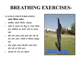 BREATHING EXERCISES-
2.3.ANKLE STRETCH BREATHING/
ट ना ख िंचाव श्वसन
• प्रारिंशभक स्थायी क्स्थनि: िाडासन
• आिं ों के सामने एक त्रबिंदु पर ध्यान कें टद्रि
करे। हथेशलयों को अपनी र्ािंघों के सामने
र ें।
• साँस लेिे समय, अपने हाथों और एडी को
एक साथ उठाएिं। एडडयों में ख िंचाव महसस
करें।
• साँस छोडिे समय, धीरे-धीरे अपने हाथों
और एडी को नीचे लाएिं।
• अभ्यास को पािंच बार दोहराएिं
9
 