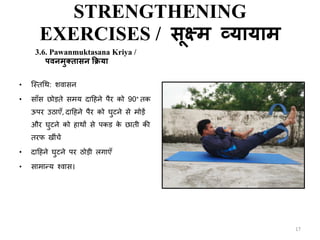STRENGTHENING
EXERCISES / सूक्ष्म व्यायाम
3.6. Pawanmuktasana Kriya /
पवनमुतिासन क्रक्रया
• क्स्िथथ: शवासन
• साँस छोडिे समय दाटहने पैर को 90° िक
ऊपर उठाएँ, दाटहने पैर को घुटने से मोडें
और घुटने को हाथों से पकड के छािी की
िरफ ीिंचें
• दाटहने घुटने पर ठोडी लगाएँ
• सामा्य श्वास।
17
 