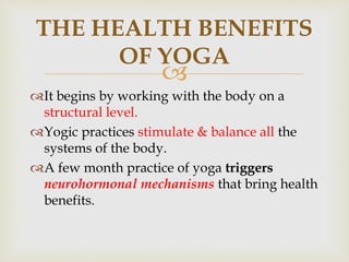 
THE HEALTH BENEFITS
OF YOGA
It begins by working with the body on a
structural level.
Yogic practices stimulate & balance all the
systems of the body.
A few month practice of yoga triggers
neurohormonal mechanisms that bring health
benefits.
 