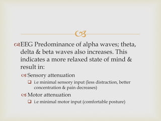 
EEG Predominance of alpha waves; theta,
delta & beta waves also increases. This
indicates a more relaxed state of mind &
result in:
 Sensory attenuation
 i.e minimal sensory input (less distraction, better
concentration & pain decreases)
 Motor attenuation
 i.e minimal motor input (comfortable posture)
 