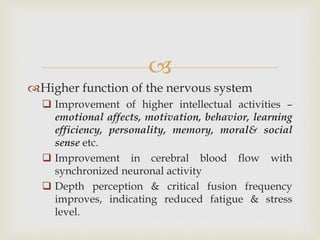 
Higher function of the nervous system
 Improvement of higher intellectual activities –
emotional affects, motivation, behavior, learning
efficiency, personality, memory, moral& social
sense etc.
 Improvement in cerebral blood flow with
synchronized neuronal activity
 Depth perception & critical fusion frequency
improves, indicating reduced fatigue & stress
level.
 