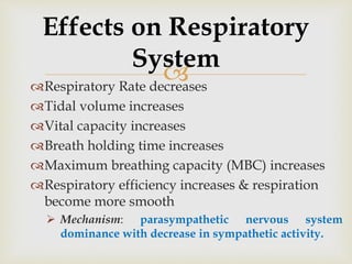 Respiratory Rate decreases
Tidal volume increases
Vital capacity increases
Breath holding time increases
Maximum breathing capacity (MBC) increases
Respiratory efficiency increases & respiration
become more smooth
 Mechanism: parasympathetic nervous system
dominance with decrease in sympathetic activity.
Effects on Respiratory
System
 