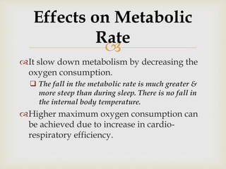 
It slow down metabolism by decreasing the
oxygen consumption.
 The fall in the metabolic rate is much greater &
more steep than during sleep. There is no fall in
the internal body temperature.
Higher maximum oxygen consumption can
be achieved due to increase in cardio-
respiratory efficiency.
Effects on Metabolic
Rate
 