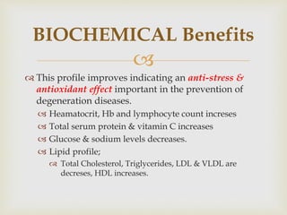 
 This profile improves indicating an anti-stress &
antioxidant effect important in the prevention of
degeneration diseases.
 Heamatocrit, Hb and lymphocyte count increses
 Total serum protein & vitamin C increases
 Glucose & sodium levels decreases.
 Lipid profile;
 Total Cholesterol, Triglycerides, LDL & VLDL are
decreses, HDL increases.
BIOCHEMICAL Benefits
 