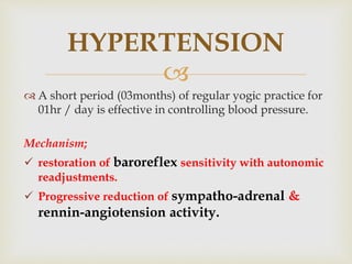 
 A short period (03months) of regular yogic practice for
01hr / day is effective in controlling blood pressure.
Mechanism;
 restoration of baroreflex sensitivity with autonomic
readjustments.
 Progressive reduction of sympatho-adrenal &
rennin-angiotension activity.
HYPERTENSION
 