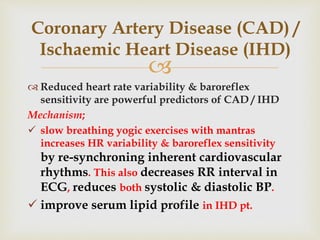
 Reduced heart rate variability & baroreflex
sensitivity are powerful predictors of CAD / IHD
Mechanism;
 slow breathing yogic exercises with mantras
increases HR variability & baroreflex sensitivity
by re-synchroning inherent cardiovascular
rhythms. This also decreases RR interval in
ECG, reduces both systolic & diastolic BP.
 improve serum lipid profile in IHD pt.
Coronary Artery Disease (CAD) /
Ischaemic Heart Disease (IHD)
 