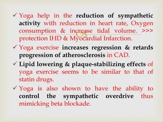 
 Yoga help in the reduction of sympathetic
activity with reduction in heart rate, Oxygen
consumption & increase tidal volume. >>>
protection IHD & Myocardial Infarction.
 Yoga exercise increases regression & retards
progression of atherosclerosis in CAD.
 Lipid lowering & plaque-stabilizing effects of
yoga exercise seems to be similar to that of
statin drugs.
 Yoga is also shown to have the ability to
control the sympathetic overdrive thus
mimicking beta blockade.
 