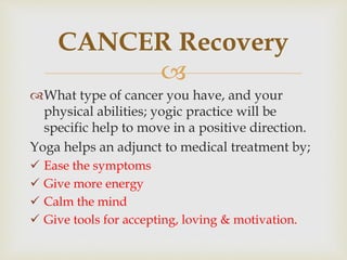 
What type of cancer you have, and your
physical abilities; yogic practice will be
specific help to move in a positive direction.
Yoga helps an adjunct to medical treatment by;
 Ease the symptoms
 Give more energy
 Calm the mind
 Give tools for accepting, loving & motivation.
CANCER Recovery
 