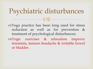 
Yoga practice has been long used for stress
reduction as well as for prevention &
treatment of psychological disturbances.
Yogic exercises & relaxation improve
insomnia, tension headache & irritable bowel
or bladder.
Psychiatric disturbances
 