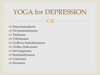 
 Suryanamaskara
 Pavanamuktasana
 Tadasana
 Vrkshasana
 Urdhwa hastottanasana
 Ardha chakrasana
 Sarvangasana
 Setubandhasana
 Ustrasana
 Savasana
YOGA for DEPRESSION
 