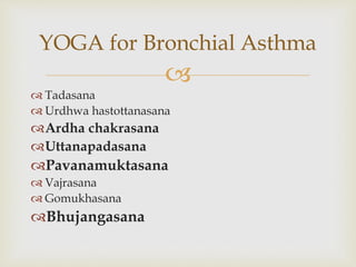 
 Tadasana
 Urdhwa hastottanasana
Ardha chakrasana
Uttanapadasana
Pavanamuktasana
 Vajrasana
 Gomukhasana
Bhujangasana
YOGA for Bronchial Asthma
 
