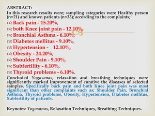 
ABSTRACT:
In this research results were; sampling categories were Healthy person
(n=21) and known patients (n=33); according to the complaints;
 Back pain - 15.20%,
 both Knee joint pain - 12.10%,
 Bronchial Asthma - 6.10%,
 Diabetes mellitus - 9.10%,
 Hypertension - 12.10%,
 Obesity - 24.20%,
 Shoulder Pain - 9.10%,
 Subfertility - 6.10%,
 Thyroid problems - 6.10%.
Concluded Yogasanas, relaxation and breathing techniques were
significantly marked improvement of curative the diseases of selected
samples. Specifically back pain and both Knee joint pain was most
significant than other complaints such as; Shoulder Pain, Bronchial
Asthma, Thyroid problems, Obesity, Hypertension, Diabetes mellitus,
Subfertility of patients.
Keynotes: Yogasanas, Relaxation Techniques, Breathing Techniques.
 