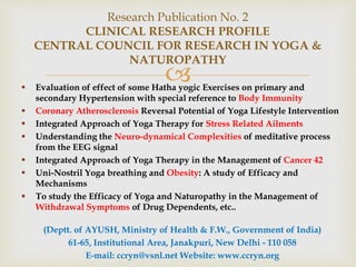  Evaluation of effect of some Hatha yogic Exercises on primary and
secondary Hypertension with special reference to Body Immunity
 Coronary Atherosclerosis Reversal Potential of Yoga Lifestyle Intervention
 Integrated Approach of Yoga Therapy for Stress Related Ailments
 Understanding the Neuro-dynamical Complexities of meditative process
from the EEG signal
 Integrated Approach of Yoga Therapy in the Management of Cancer 42
 Uni-Nostril Yoga breathing and Obesity: A study of Efficacy and
Mechanisms
 To study the Efficacy of Yoga and Naturopathy in the Management of
Withdrawal Symptoms of Drug Dependents, etc..
(Deptt. of AYUSH, Ministry of Health & F.W., Government of India)
61-65, Institutional Area, Janakpuri, New Delhi - 110 058
E-mail: ccryn@vsnl.net Website: www.ccryn.org
Research Publication No. 2
CLINICAL RESEARCH PROFILE
CENTRAL COUNCIL FOR RESEARCH IN YOGA &
NATUROPATHY
 