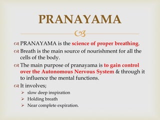 
 PRANAYAMA is the science of proper breathing.
 Breath is the main source of nourishment for all the
cells of the body.
 The main purpose of pranayama is to gain control
over the Autonomous Nervous System & through it
to influence the mental functions.
 It involves;
 slow deep inspiration
 Holding breath
 Near complete expiration.
PRANAYAMA
 