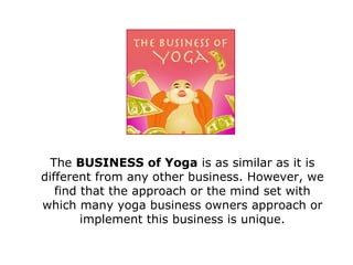 The  BUSINESS of Yoga  is as similar as it is different from any other business. However, we find that the approach or the mind set with which many yoga business owners approach or implement this business is unique. 