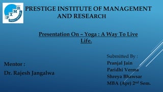 PRESTIGE INSTITUTE OF MANAGEMENT
AND RESEARCH
Mentor :
Dr. Rajesh Jangalwa
Submitted By :
Pranjal Jain
Paridhi Verma
Shreya Bhawsar
MBA (Apr) 2nd Sem.
Presentation On – Yoga : A Way To Live
Life.
 