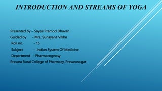 INTRODUCTION AND STREAMS OF YOGA
Presented by – Sayee Pramod Dhavan
Guided by - Mrs. Sunayana Vikhe
Roll no. - 15
Subject - Indian System Of Medicine
Department - Pharmacognosy
Pravara Rural College of Pharmacy, Pravaranagar
 
