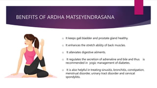 BENEFITS OF ARDHA MATSEYENDRASANA
o It keeps gall bladder and prostate gland healthy.
o It enhances the stretch ability of back muscles.
o It alleviates digestive ailments.
o It regulates the secretion of adrenaline and bile and thus is
recommended in yogic management of diabetes.
o It is also helpful in treating sinusitis, bronchitis, constipation,
menstrual disorder, urinary tract disorder and cervical
spondylitis.
 