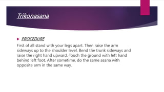 Trikonasana
 PROCEDURE
First of all stand with your legs apart. Then raise the arm
sideways up to the shoulder level. Bend the trunk sideways and
raise the right hand upward. Touch the ground with left hand
behind left foot. After sometime, do the same asana with
opposite arm in the same way.
 